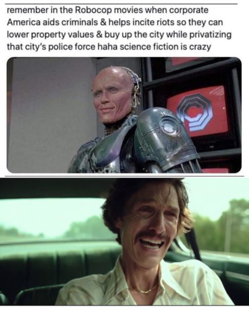 remember in the Robocop movies when corporate America aids criminals helps incite riots so they can lower property values buy up the city while privatizing that citys police force haha science fiction is crazy