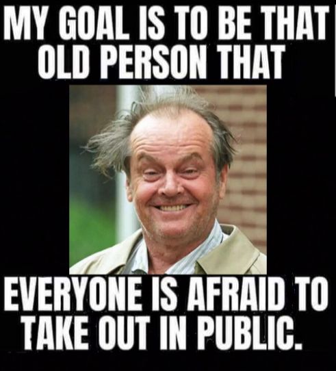 MY GOAL IS TO BE THAT OLD PERSON THAT 7 N 9 A Yo S E EVERYONE IS AFRAID TO TAKE OUT IN PUBLIC