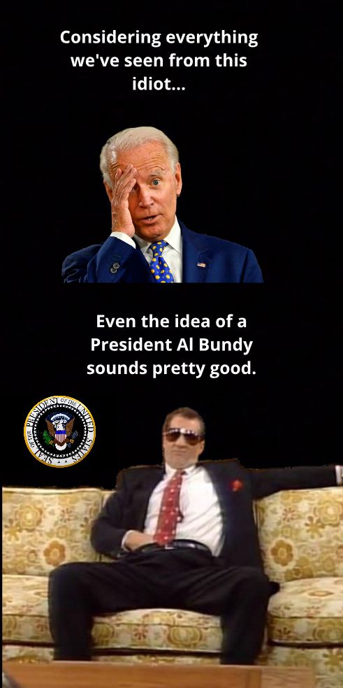 Considering everything weve seen from this idiot Even the idea of a President Al Bundy sounds pretty good