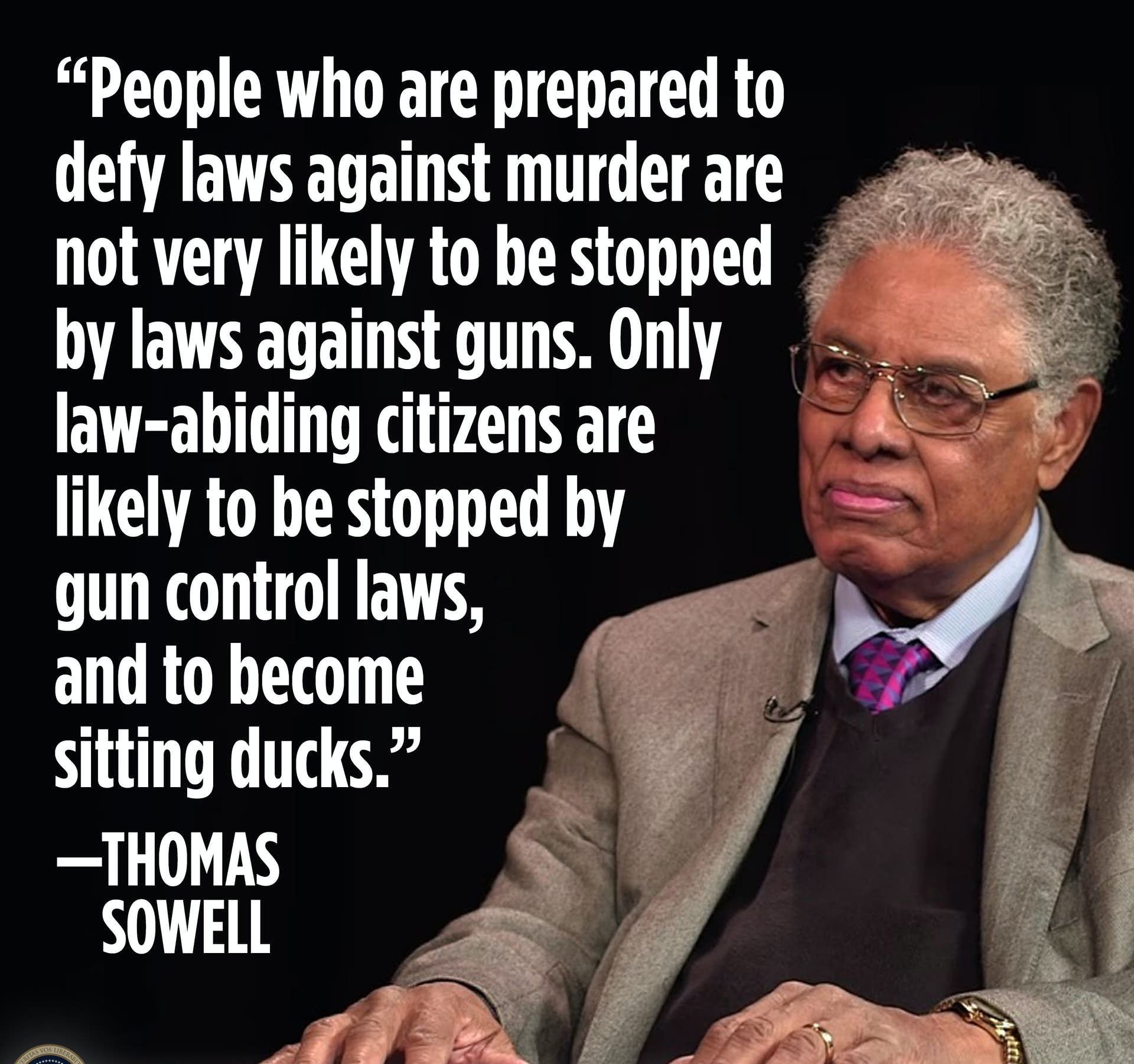 People who are prepared to defy laws against murderare S not very likely to be stopped by laws against guns Only 5 law ahiding citizens are A RO O gun control laws _ and to become A sitting ducks g THOMAS SOWELL i