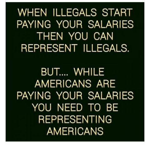 WHEN ILLEGALS START PAYING YOUR SALARIES THEN YOU CAN REPRESENT ILLEGALS BUT WHILE AMERICANS ARE PAYING YOUR SALARIES YOU NEED TO BE REPRESENTING AMERICANS