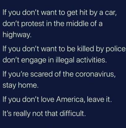 f you dont want to get hit by a car dont protest in the middle of a highway f you dont want to be killed by police dont engage in illegal activities f youre scared of the coronavirus stay home f you dont love America leave it ts really not that difficult