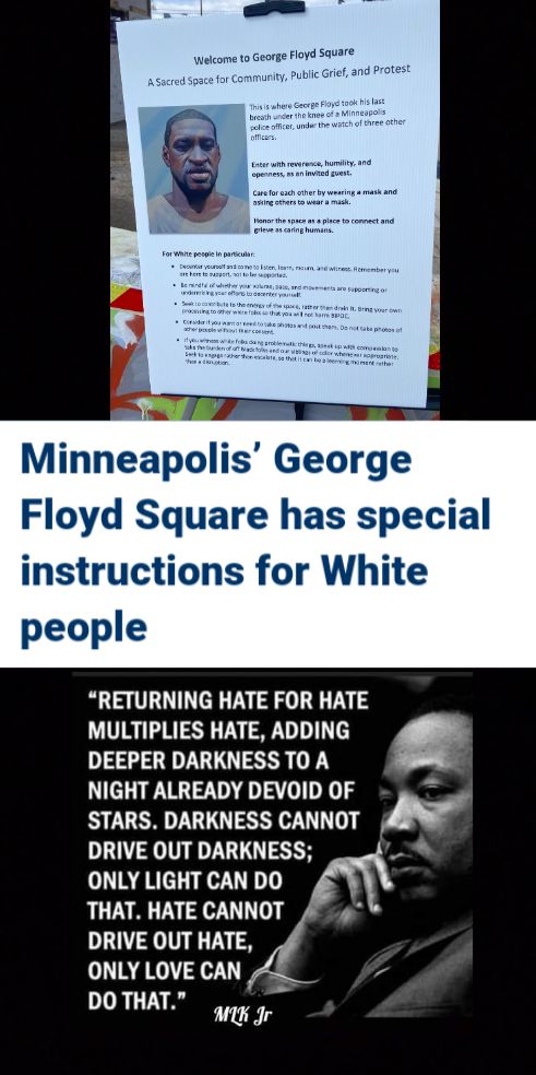 Minneapolis George Floyd Square has special instructions for White people RETURNING HATE FOR HATE MULTIPLIES HATE ADDING t DEEPER DARKNESS TO A NIGHT ALREADY DEVOID OF o STARS DARKNESS CANNOT N DRIVE OUT DARKNESS LN ONLY LIGHT CAN DO THAT HATE CANNOT DRIVE OUT HATE ONLY LOVE CAN DO THAT