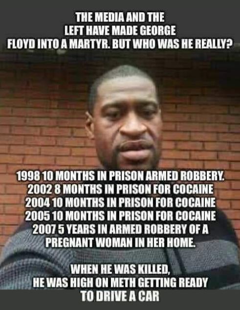 THE MEDIA AND THE LEFT HAVE MADE GEORGE FLOYD INTO A MARTYR BUT WHO WAS HE REALLY 1998 10 MONTHS IN PRISON ARMED ROBBERY 2002 8 MONTHS IN PRISON FOR COCAINE 2004 10 MONTHS IN PRISON FOR COCAINE 2005 10 MONTHS IN PRISON FOR COCAINE 2007 5 YEARS IN ARMED ROBBERY OF A M PREGNANT WOMAN IN HER HOME WHEN HE WAS KILLED 11 HEWAS HIGH ON METH GETTING READY TODRIVEA CAR