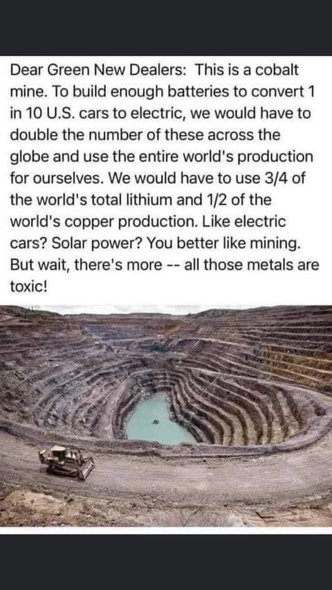 Dear Green New Dealers This is a cobalt mine To build enough batteries to convert 1 in 10 US cars to electric we would have to double the number of these across the globe and use the entire worlds production for ourselves We would have to use 34 of the worlds total lithium and 12 of the worlds copper production Like electric cars Solar power You better like mining But wait theres more all those me