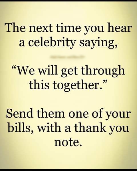 The next time you hear a celebrity saying We will get through this together Send them one of your bills with a thank you note
