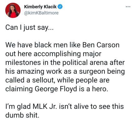 Kimberly Klacik kimKBaltimore Can just say We have black men like Ben Carson out here accomplishing major milestones in the political arena after his amazing work as a surgeon being called a sellout while people are claiming George Floyd is a hero Im glad MLK Jr isnt alive to see this dumb shit