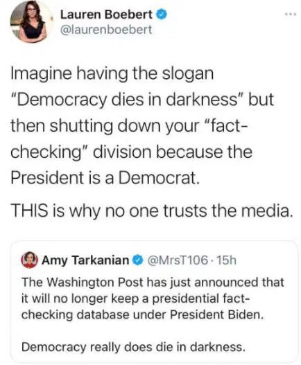 Lauren Boebert laurenboebert Imagine having the slogan Democracy dies in darkness but then shutting down your fact checking division because the President is a Democrat THIS is why no one trusts the media Amy Tarkanian rsT106 15h The Washington Post has just announced that it will no longer keep a presidential fact checking database under President Biden Democracy really does die in darkness