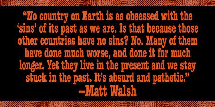 No aumy Earth s as obsessed with the sins of its past as we are Is that because those other countries have no sins No Many of them have done much wor rse and done it for much longer Yet they live in the present and we stay stuck in the past Its absurd and pathetic Matt Walsh
