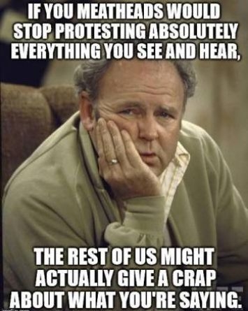 IF YOU MEATHEADS WOULD STOPPROTESTING ABSOLUTELY EVERYTHING YOU SEE AND HEAR THE REST OF liS MIGHT ACTUALLY GIVE A CRAP ABOUT WHAT YOURE SAYING