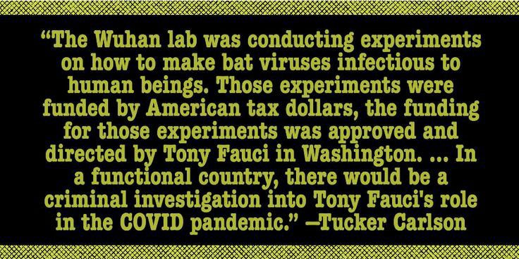 The Wuhan lab was conducting experiments on how to make bat viruses infectious to human beings Those experiments were funded by American tax dollars the funding for those experiments was approved and directed by Tony Fauci in Washington In a functional country there would be a criminal investigation into Tony Faucis role in the COVID pandemic Tucker Carlson I AP