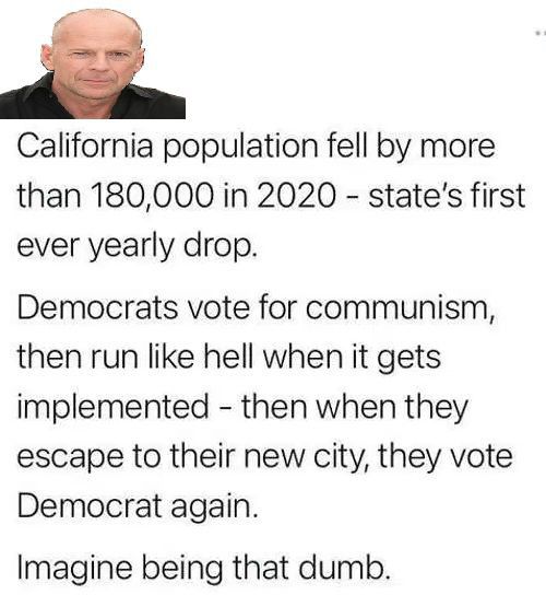 28 California population fell by more than 180000 in 2020 states first ever yearly drop Democrats vote for communism then run like hell when it gets implemented then when they escape to their new city they vote Democrat again Imagine being that dumb