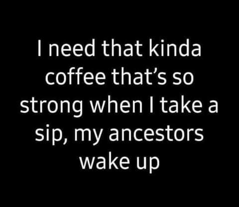 need that kinda coffee thats so strong when take a sip my ancestors WELGHT