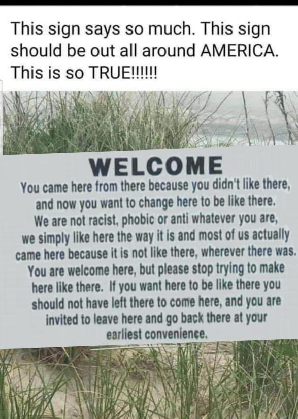 This sign says so much This sign should be out all around AMERICA This is so R N WELCOME You came here from there because you didnt like there and now you want to change here to be like there We are not racist phobic or anti whatever you are we simply like here the way it is and most of us actually came here because it is not like there wherever there was You are welcome here but please stop tryin