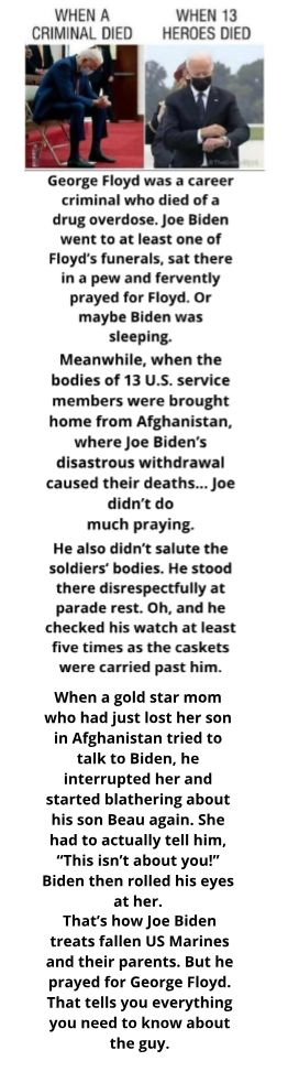 WHEN A WHEN 13 CRIMINAL DIED HEROES DIED George Floyd was a career criminal who died of a drug overdose joe Biden went to at least one of Floyds funerals sat there in a pew and fervently prayed for Floyd Or maybe Biden was sleeping Meanwhile when the bodies of 13 US service members were brought home from Afghanistan where Joe Bidens disastrous withdrawal caused their deaths joe didnt do much prayi