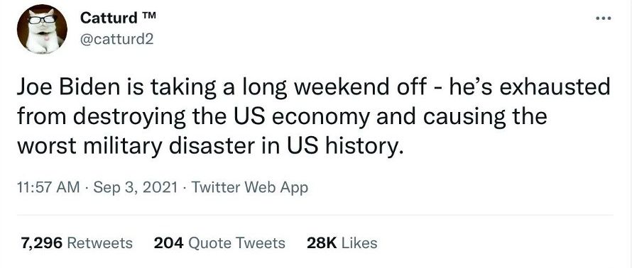 Catturd catturd2 Joe Biden is taking a long weekend off hes exhausted from destroying the US economy and causing the worst military disaster in US history 1157 AM Sep 3 2021 Twitter Web App 7296 Retweets 204 Quote Tweets 28K Likes