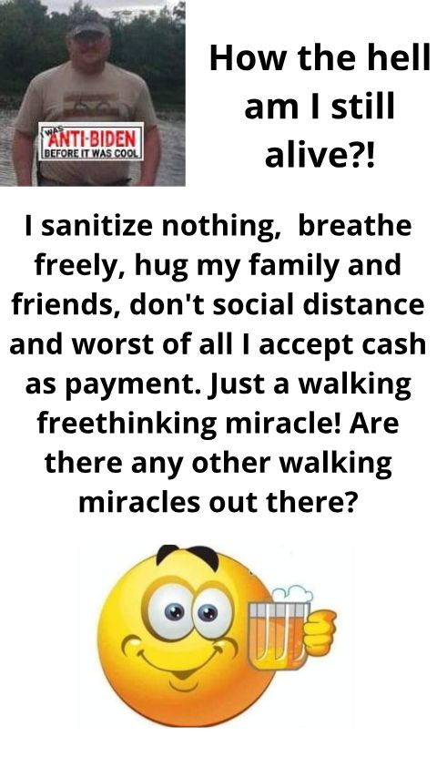 How the hell am still alive sanitize nothing breathe freely hug my family and friends dont social distance and worst of all accept cash as payment Just a walking freethinking miracle Are there any other walking miracles out there