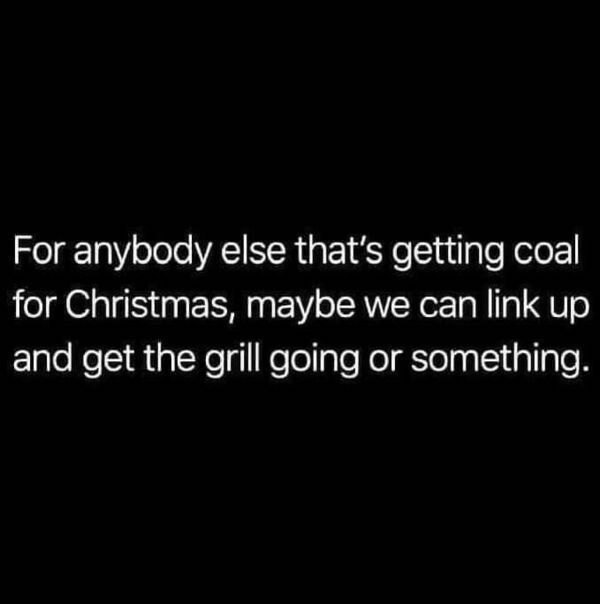 For anybody else thats getting coal for Christmas maybe we can link up and get the grill going or something