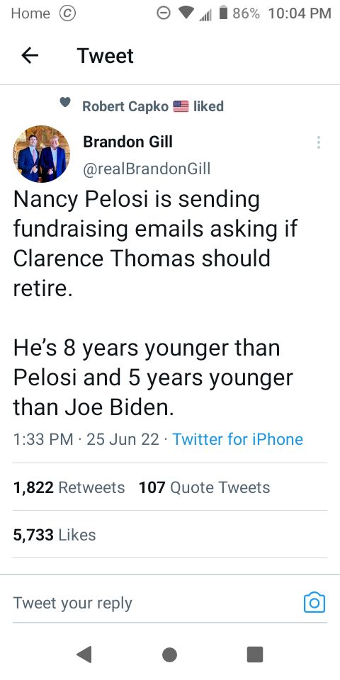 Home 4 0186 1004 PM Tweet Robert Capko liked Brandon Gill realBrandonGill Nancy Pelosi is sending fundraising emails asking if Clarence Thomas should retire Hes 8 years younger than Pelosi and 5 years younger than Joe Biden 133 PM 25 Jun 22 Twitter for iPhone 1822 Retweets 107 Quote Tweets 5733 Likes Tweet your reply 4