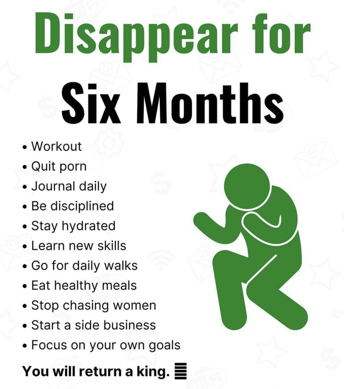 MONEYPRENURES Disappear for Six Months Workout Quit porn Journal daily Be disciplined Stay hydrated Learn new skills Go for daily walks Eat healthy meals Stop chasing women Start a side business Focus on your own goals You will return a king