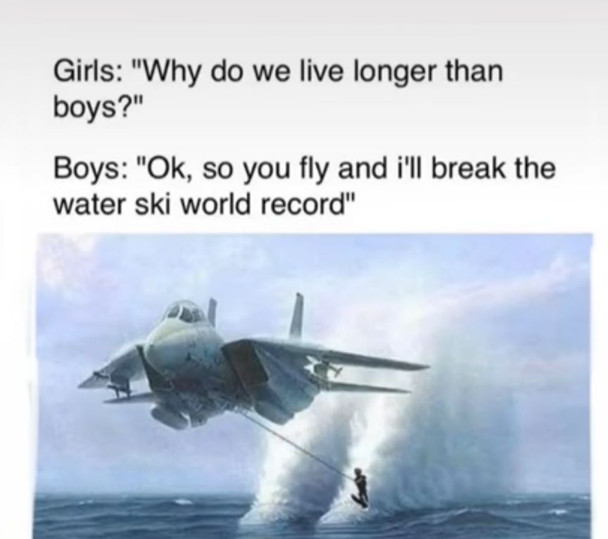 Girls Why do we live longer than boys Boys Ok so you fly and ill break the water ski world record