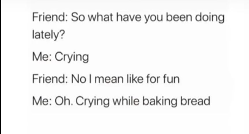 Friend So what have you been doing lately Me Crying Friend No mean like for fun Me Oh Crying while baking bread