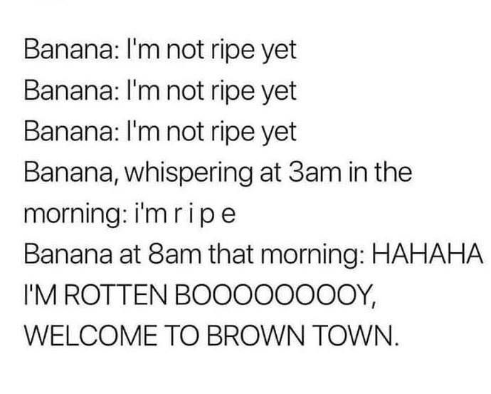 Banana Im not ripe yet Banana Im not ripe yet Banana Im not ripe yet Banana whispering at 3am in the morningimripe Banana at 8am that morning HAHAHA IMROTTEN BOOOOOOOQY WELCOME TO BROWN TOWN