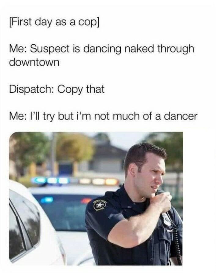 First day as a cop Me Suspect is dancing naked through downtown Dispatch Copy that Me Ill try but im not much of a dancer i m _