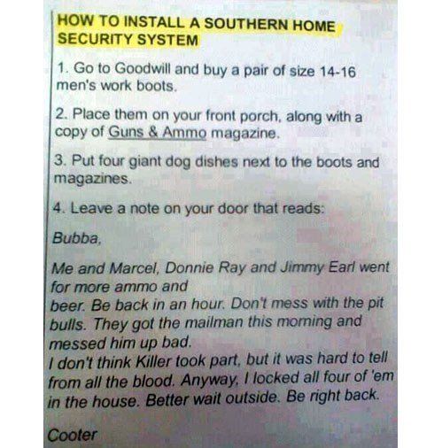 HOW TO INSTALL A SOUTHERN HOME SECURITY SYSTEM 1 Go to Goodwill and buy a pair of size 14 16 mens work boots 2 Place them on your front porch along with a copy of Guns Ammo magazine 3 Put four giant dog dishes next to the boots and m