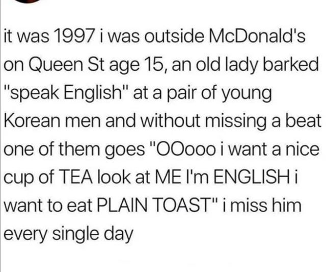 it was 1997 i was outside McDonalds on Queen St age 15 an old lady barked speak English at a pair of young Korean men and without missing a beat one of them goes O0o00 i want a nice cup of TEA look at ME Im ENGLISH i want to eat PLAIN TOAST i miss him every single day