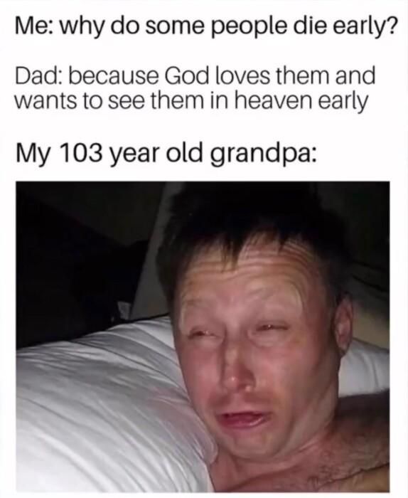 Me why do some people die early Dad because God loves them and wants to see them in heaven early My 103 year old grandpa