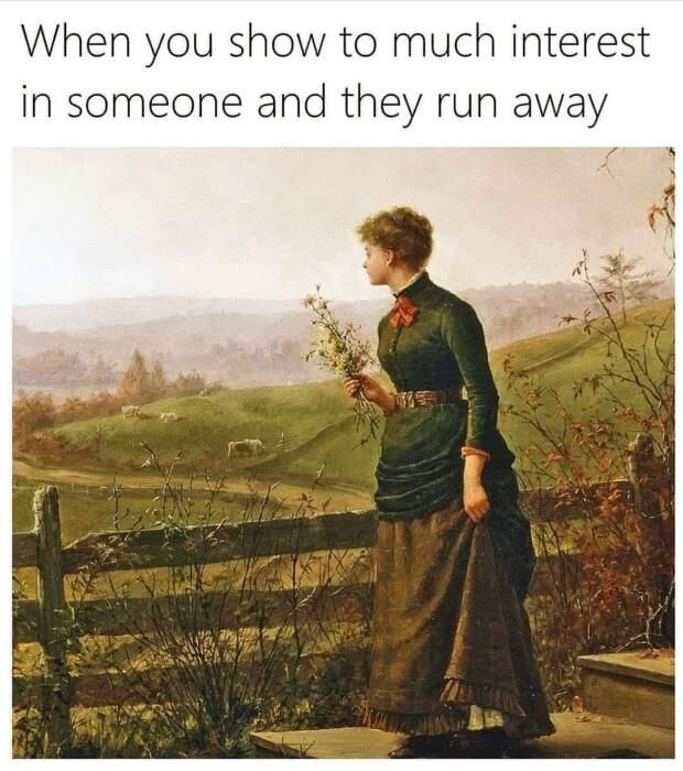 When you show to much interest in someone and they run away 7