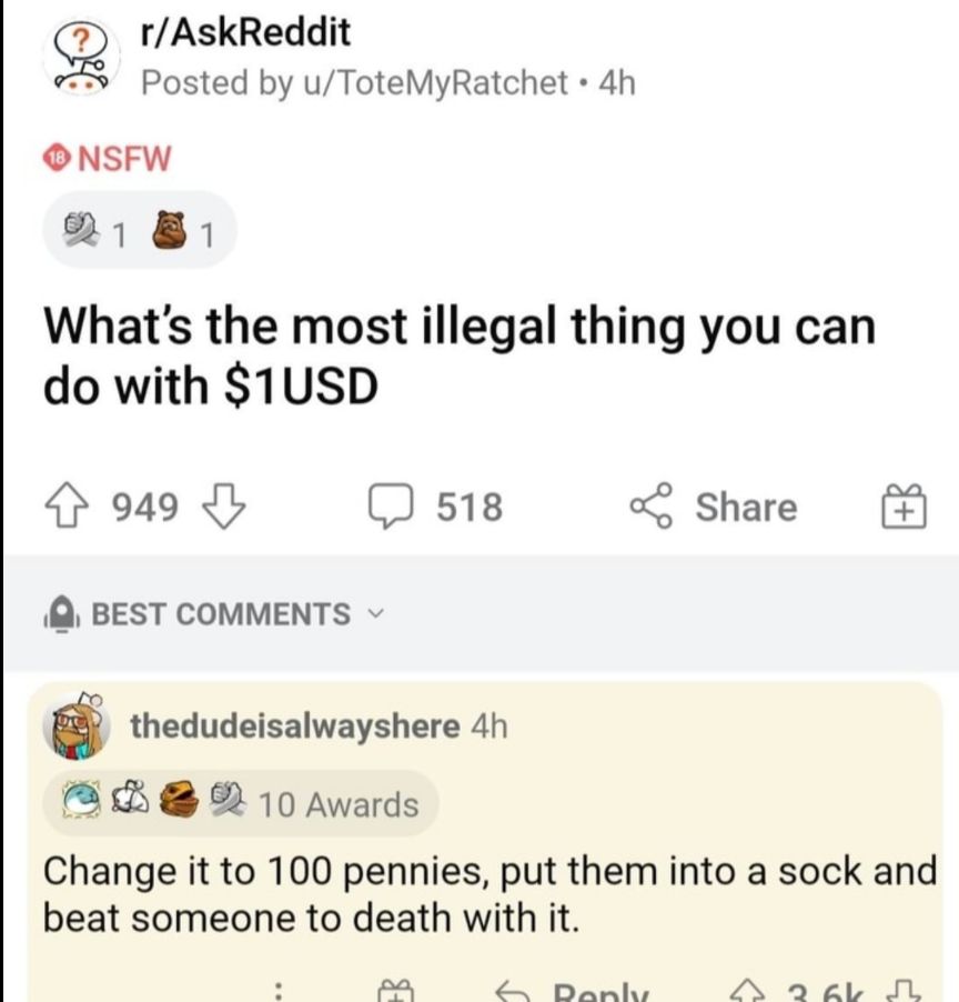 rAskReddit Posted by uToteMyRatchet 4h ONSFW R 81 Whats the most illegal thing you can do with 1USD 949 b 518 Share Q BEST COMMENTS v thedudeisalwayshere 4h ARG R 10 Awards Change it to 100 pennies put them into a sock and beat someone to death with it fa Dankhs 2 O YT PR