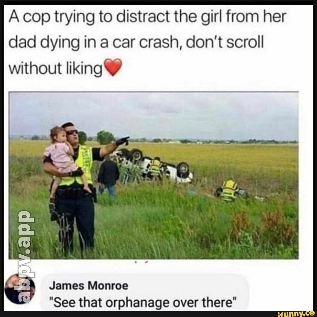 A cop trying to distract the girl from her dad dying in a car crash dont scroll without liking James Monroe See that orphanage over there