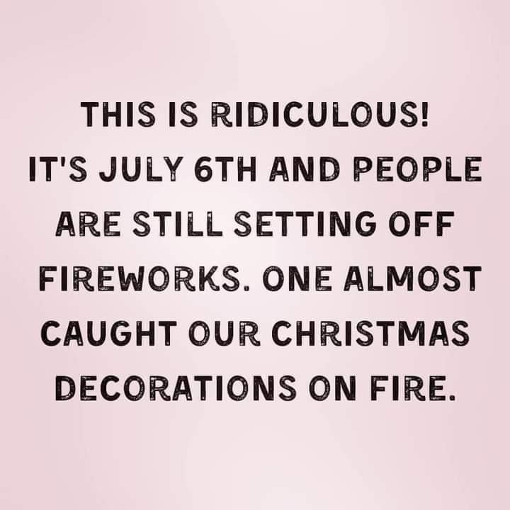 THIS IS RIDICULOUS ITS JULY 6TH AND PEOPLE ARE STILL SETTING OFF FIREWORKS ONE ALMOST CAUGHT OUR CHRISTMAS DECORATIONS ON FIRE