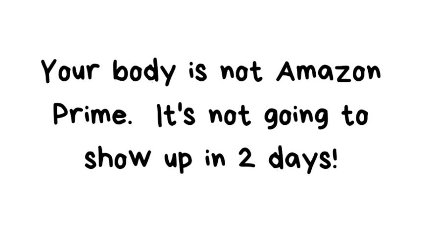 Your body is not Amazon Prime ts not going to show up in 2 days