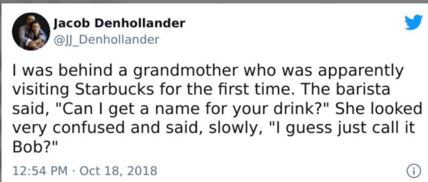 Qjacob Denhollander W _Denhollander was behind a grandmother who was apparently visiting Starbucks for the first time The barista said Can get a name for your drink She looked very confused and said slowly l guess just call it Bob 1254 PM Oct 18 2018