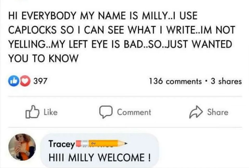 HI EVERYBODY MY NAME IS MILLYI USE CAPLOCKS SO CAN SEE WHAT WRITEIM NOT YELLINGMY LEFT EYE IS BADSOJUST WANTED YOU TO KNOW oo 397 136 comments 3 shares Like C Comment Share Tracey B NS HIIl MILLY WELCOME