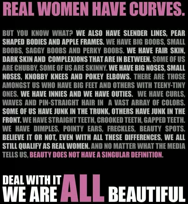 REAL WOMEN HAVE CURVES BUT YOU KNOW WHAT WE ALSO HAVE SLENDER LINES PEAR SHAPED BODIES AND APPLE FRAMES WE HAVE BIG BOOBS SMALL BOOBS SAGGY BOOBS AND PERKY BOOBS WE HAVE FAIR SKIN DARK SKIN AND COMPLEKIONS THAT ARE IN BETWEEN SOME OF US ARE CHUBBY SOME OF US ARE SKINNY WE HAVE BIG NOSES SMALL NOSES KNOBBY KNEES AND POKEY ELBOWS THERE ARE THOSE AMONGST US WHO HAVE BIG FEET AND OTHERS WITH TEENY TIN