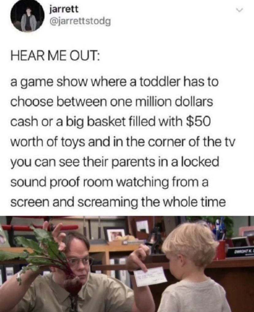 jarrett jarrettstodg HEAR ME OUT a game show where a toddler has to choose between one million dollars cash or a big basket filled with 50 worth of toys and in the corner of the tv you can see their parents in a locked sound proof room watching from a screen and screaming the whole time