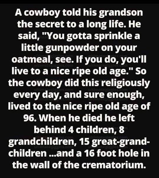 A cowboy told his grandson the secret to a long life He CETL M GUE G T LR little gunpowder on your oatmeal see If you do youll live to a nice ripe old age So L CR LAV IOV T R TR LT every day and sure enough lived to the nice ripe old age of 96 When he died he left behind 4 children 8 grandchildren 15 great grand COTIG T T LR G T R the wall of the crematorium