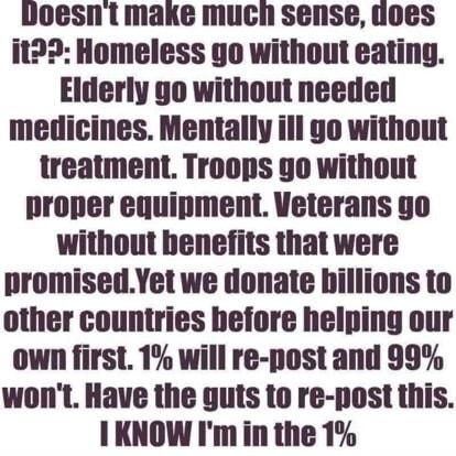 doesnt make much sense uoes it Homeless go without eating Elderly go without needed medicines Mentally ill go without treatment Troops 9o without proper equipment Veterans go without benefits that were promisedYet we donate billions to other countries before helping our own first 1 will re post and 99 wont Have the guts to re post this 1KNOW Imin the 1