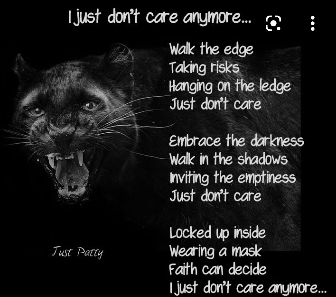 just dont care anymore o Walk the edge Taking risks Hanging on the ledge Just dont care Embrace the darkness Wak in the shadows viting the emptiness Just dont care Locked up inside Tust Patty Wearing a mask Faith can decide just dont care anymore