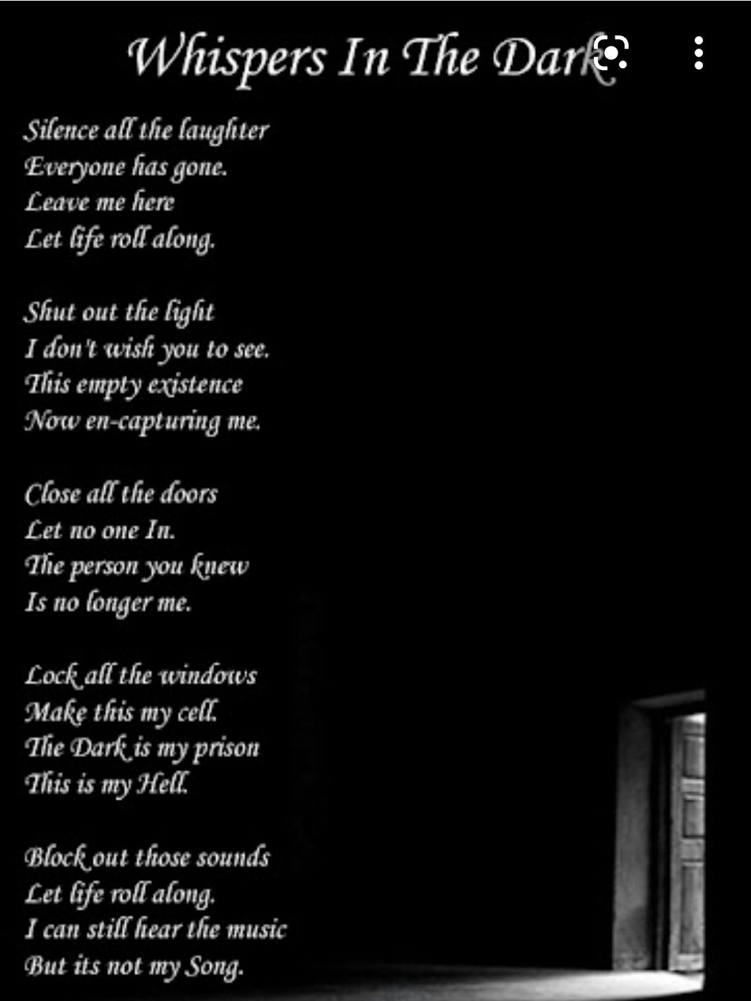 Whispers In The Darke Silence all the laughter Everyone has gone Leave me fiere Let Gife roll along Shut out the light I dont wish you to see This empty existence Now en capturing me Close all the doors Let no one In The person you knew Is no fonger me Lock afl the windows Make this my cell The Dark_is my prison This is my Hell Block out those sounds Let life roll along 1 can stifl hear the music 