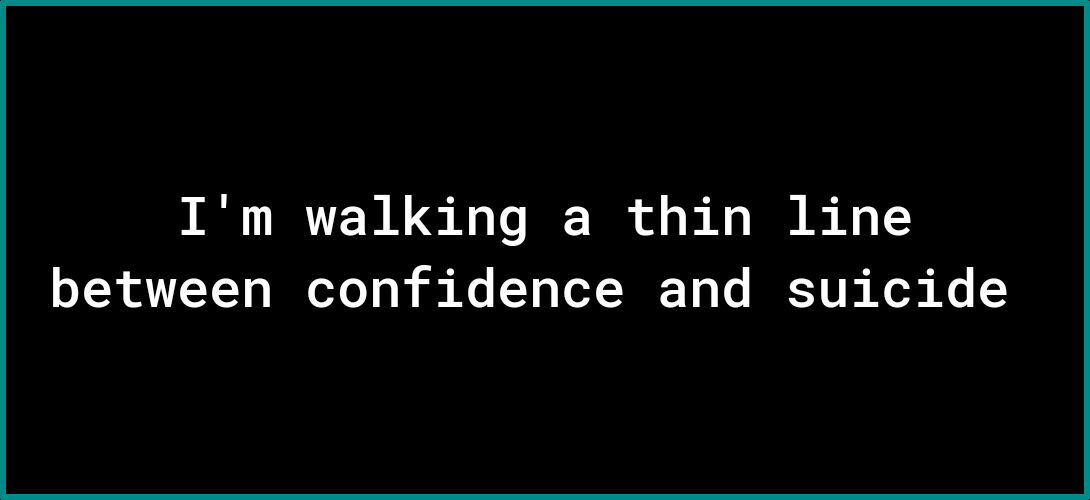 Im walking a thin line between confidence and suicide