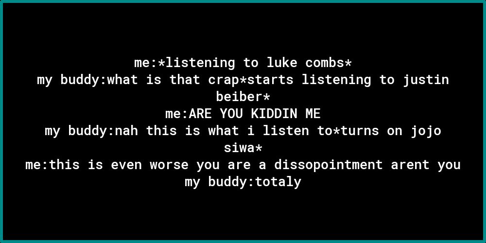 mexlistening to luke combsx my buddywhat is that crapstarts listening to justin beiber meARE YOU KIDDIN ME AR TULG T2 1 4 T o B S R i A e K3 T B o B 1 O T I T B SRR methis is even worse you are a dissopointment arent you AT 0 o 0 AY