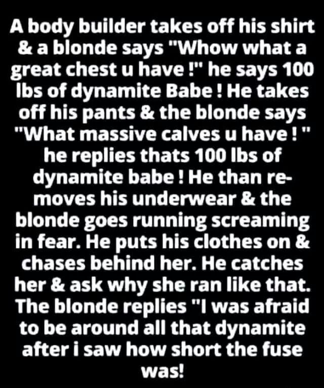 A body builder takes off his shirt a blonde says Whow what a PR O AT E VRS O 1 Ibs of dynamite Babe He takes off his pants the blonde says What massive calves u have he replies thats 100 Ibs of dynamite babe He than re L CATCEE TR T T T T blonde goes running screaming in fear He puts his clothes on chases behind her He catches her ask why she ran like that The blonde replies I was afraid L CETGIL 