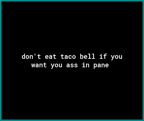 dont eat taco bell if you want you ass in pane