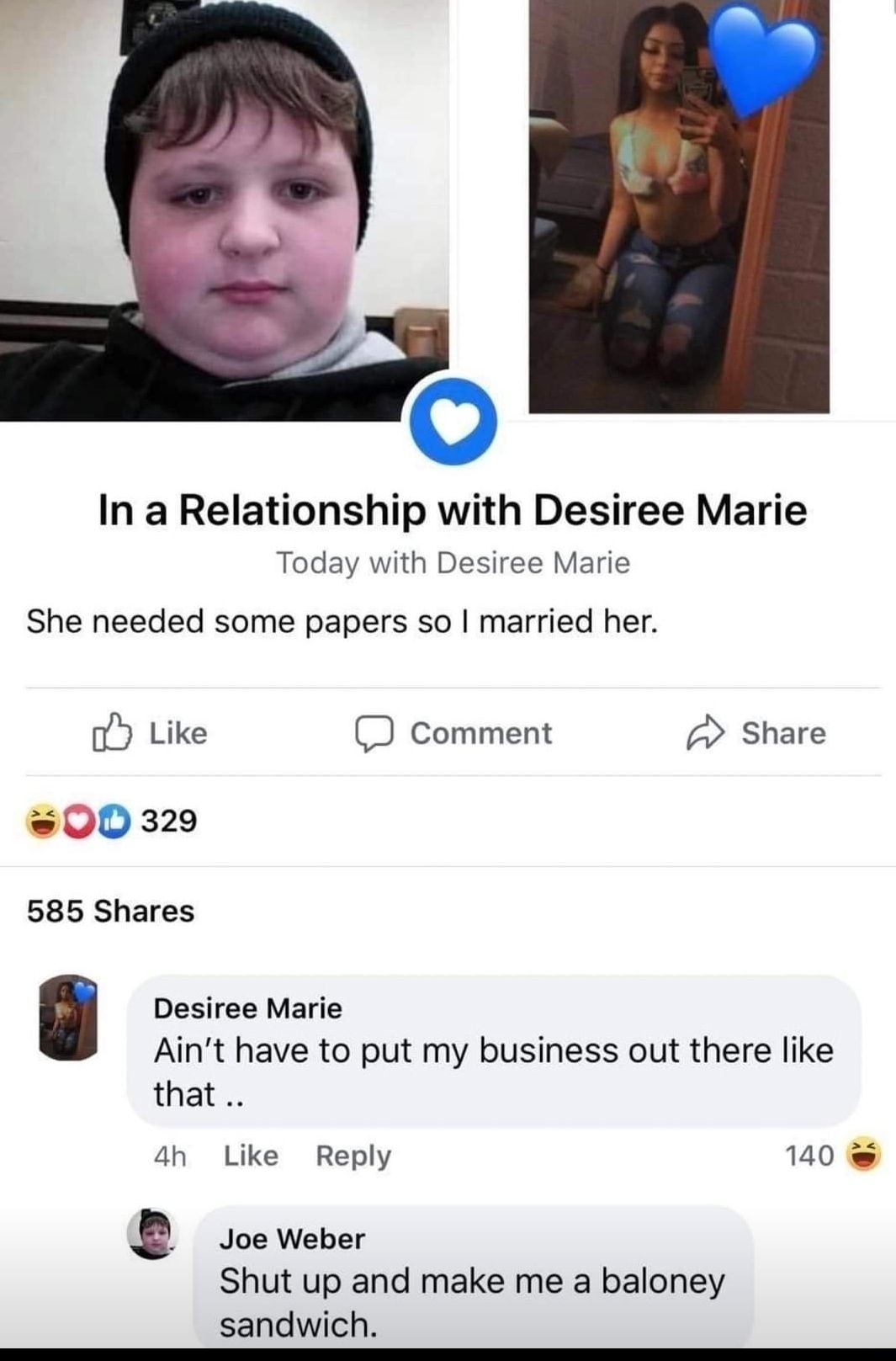 In a Relationship with Desiree Marie Today with Desiree Marie She needed some papers so married her oy Like D Comment Share 00 329 585 Shares Desiree Marie Aint have to put my business out there like that 4h Like Reply 140 b Joe Weber Shut up and make me a baloney sandwich