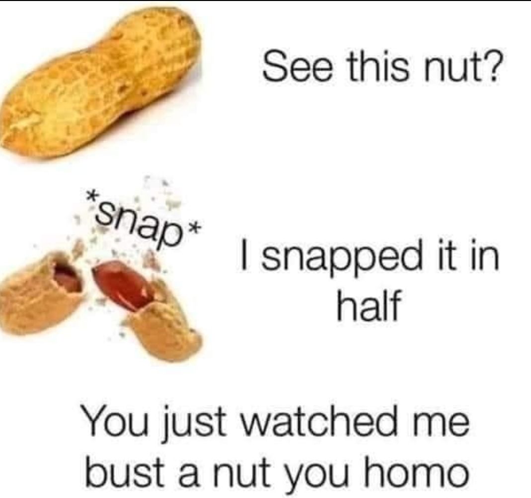 See this nut Shap D snapped it in half You just watched me bust a nut you homo